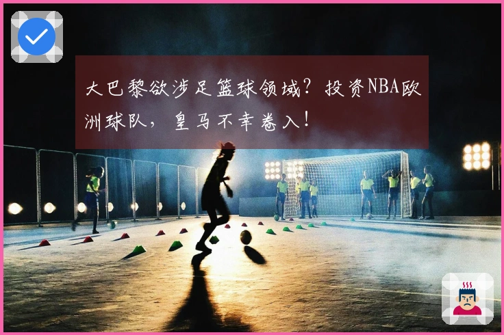 大巴黎欲涉足篮球领域？投资NBA欧洲球队，皇马不幸卷入！
