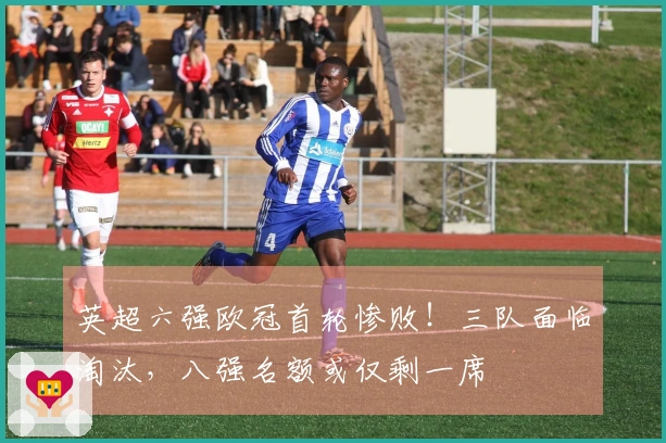 英超六强欧冠首轮惨败！三队面临淘汰，八强名额或仅剩一席