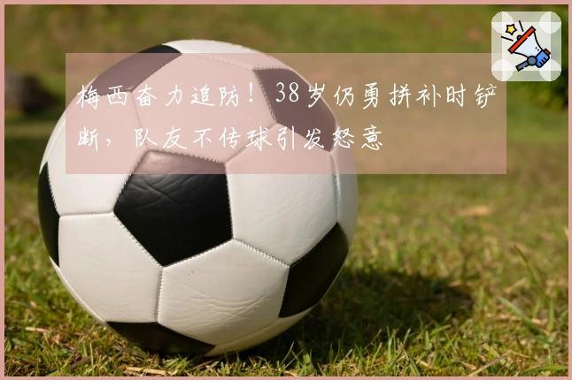 梅西奋力追防！38岁仍勇拼补时铲断，队友不传球引发怒意