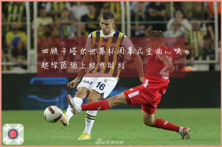 回顾卡塔尔世界杯闭幕式金曲，唤起绿茵场上经典时刻