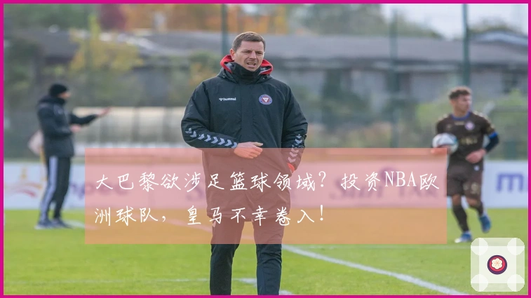 大巴黎欲涉足篮球领域？投资NBA欧洲球队，皇马不幸卷入！