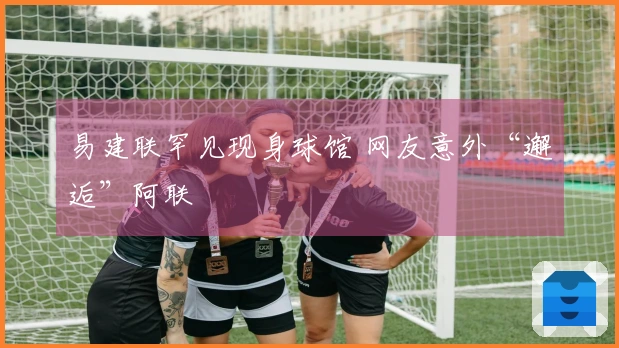 易建联罕见现身球馆 网友意外“邂逅”阿联