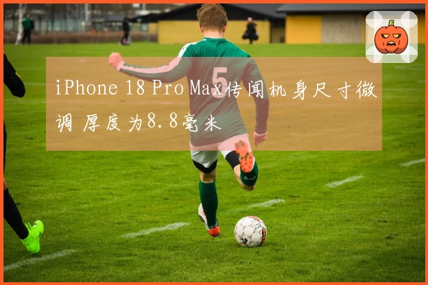 iPhone 18 Pro Max传闻机身尺寸微调 厚度为8.8毫米