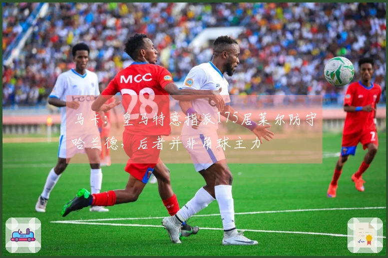 马卡：皇马特意指派175居莱尔防守哈兰德，后者并非角球主力