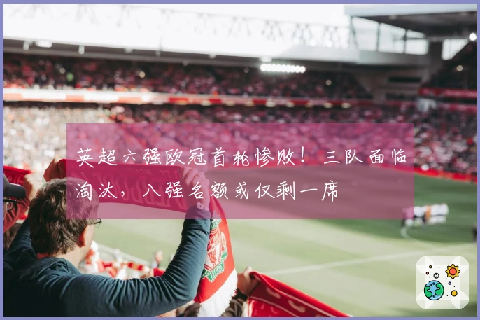 英超六强欧冠首轮惨败！三队面临淘汰，八强名额或仅剩一席
