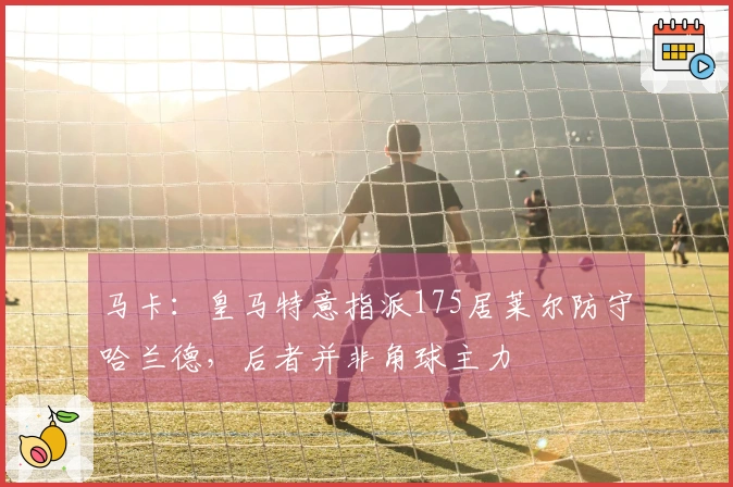 马卡：皇马特意指派175居莱尔防守哈兰德，后者并非角球主力