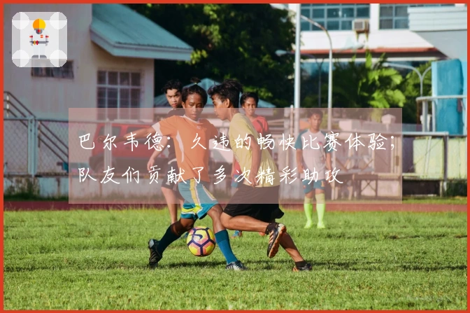 巴尔韦德：久违的畅快比赛体验；队友们贡献了多次精彩助攻