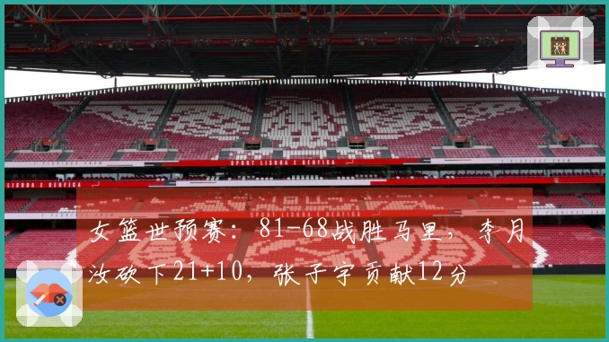 女篮世预赛：81-68战胜马里，李月汝砍下21+10，张子宇贡献12分