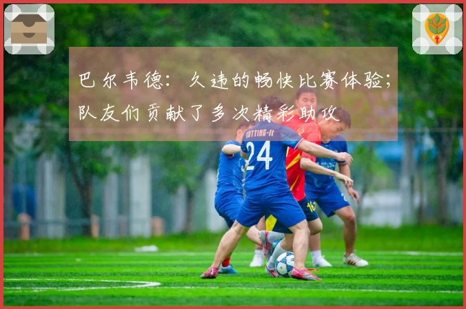 巴尔韦德：久违的畅快比赛体验；队友们贡献了多次精彩助攻