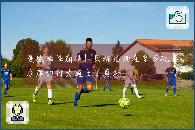 曼城面临崩溃！贝林厄姆在皇马观众席的行为道出了真相