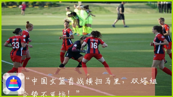 “中国女篮首战横扫马里，双塔组合势不可挡！”