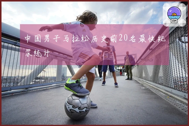 中国男子马拉松历史前20名最快纪录统计