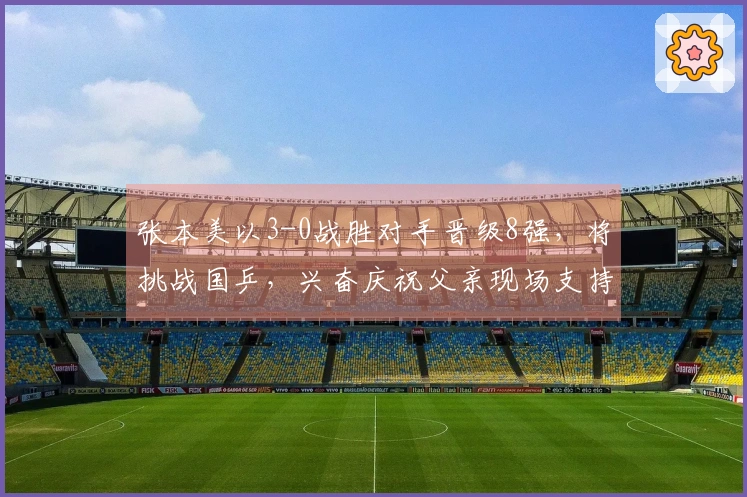 张本美以3-0战胜对手晋级8强，将挑战国乒，兴奋庆祝父亲现场支持。