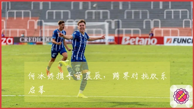 何冰娇携手管晨辰，跨界对抗欢乐启幕