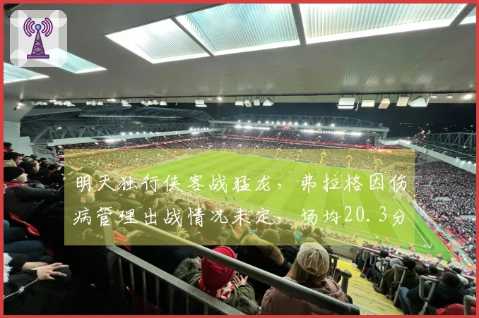 明天独行侠客战猛龙，弗拉格因伤病管理出战情况未定，场均20.3分6.5篮板！